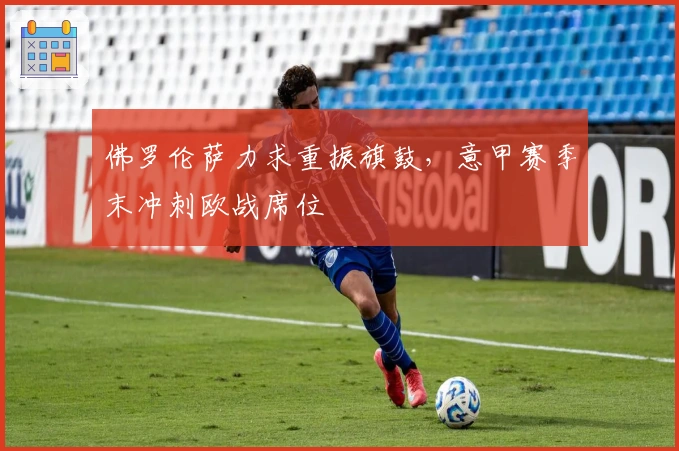 佛罗伦萨力求重振旗鼓，意甲赛季末冲刺欧战席位