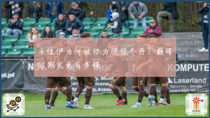 卡哇伊为何被称为现役乔丹？巅峰时期究竟有多强