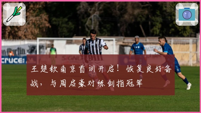 王楚钦南京首训开启！恢复良好备战，与周启豪对练剑指冠军