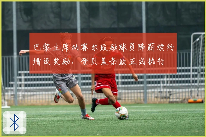 巴黎主席纳赛尔鼓励球员降薪续约增设奖励，登贝莱条款正式执行