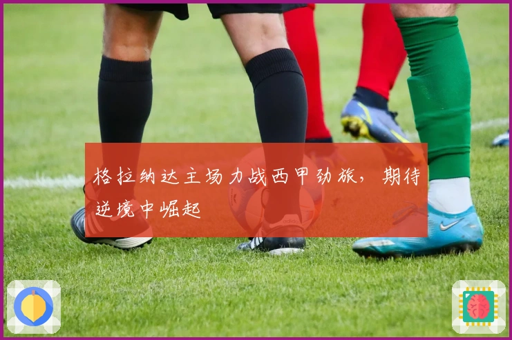 格拉纳达主场力战西甲劲旅,期待逆境中崛起