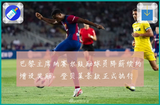 巴黎主席纳赛尔鼓励球员降薪续约增设奖励，登贝莱条款正式执行