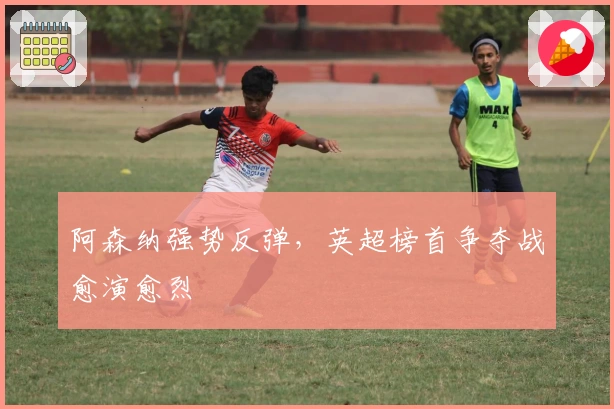 阿森纳强势反弹，英超榜首争夺战愈演愈烈