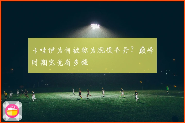 卡哇伊为何被称为现役乔丹？巅峰时期究竟有多强