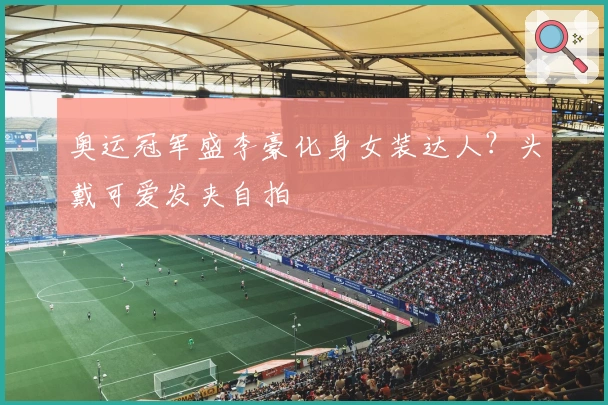 奥运冠军盛李豪化身女装达人？头戴可爱发夹自拍